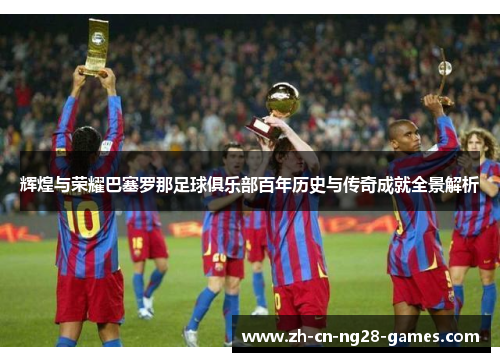 辉煌与荣耀巴塞罗那足球俱乐部百年历史与传奇成就全景解析