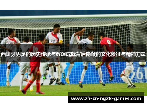 西班牙男足的历史传承与辉煌成就背后隐藏的文化象征与精神力量